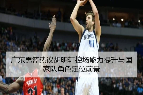 广东男篮热议胡明轩控场能力提升与国家队角色定位前景