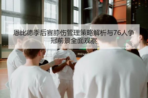 恩比德季后赛膝伤管理策略解析与76人争冠前景全面观察