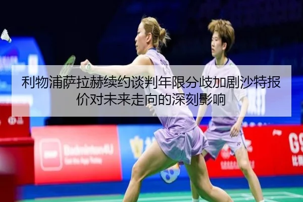 利物浦萨拉赫续约谈判年限分歧加剧沙特报价对未来走向的深刻影响