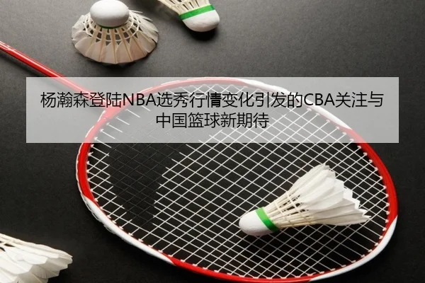 杨瀚森登陆NBA选秀行情变化引发的CBA关注与中国篮球新期待