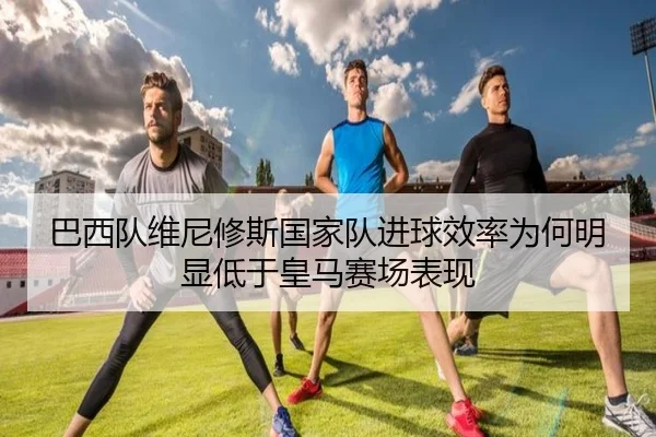 巴西队维尼修斯国家队进球效率为何明显低于皇马赛场表现